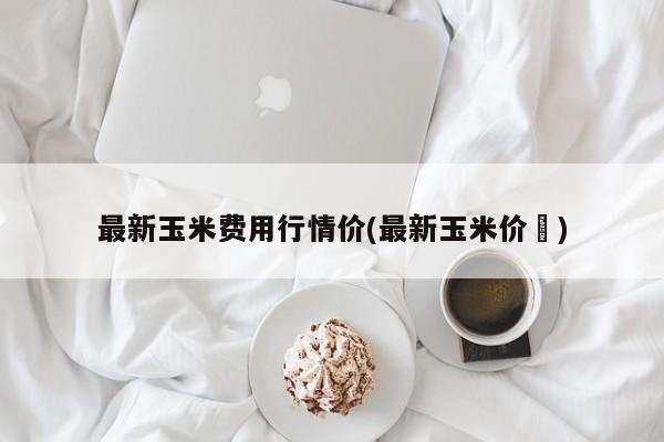 最新玉米费用行情价(最新玉米价挌)