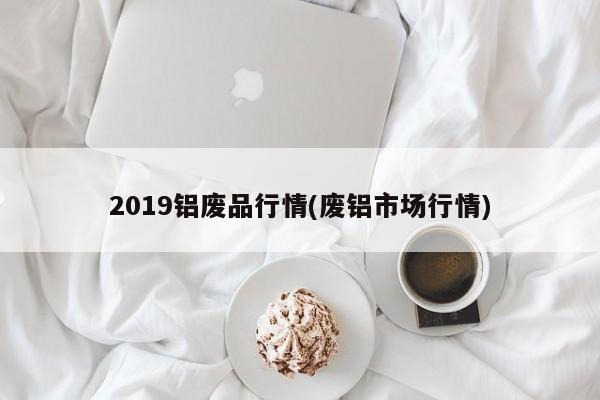 2019铝废品行情(废铝市场行情)