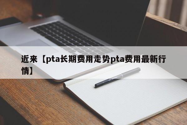 近来【pta长期费用走势pta费用最新行情】
