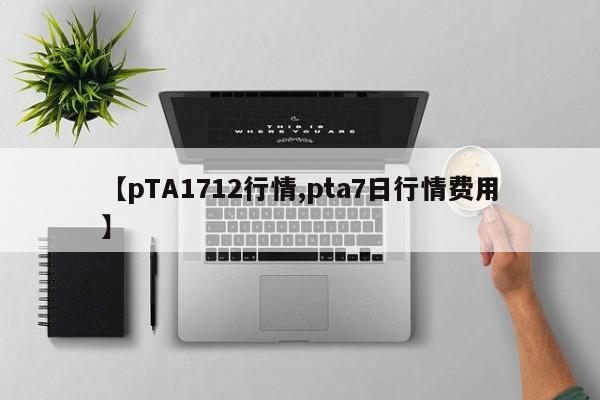 【pTA1712行情,pta7日行情费用】