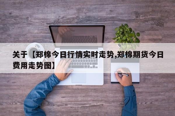 关于【郑棉今日行情实时走势,郑棉期货今日费用走势图】