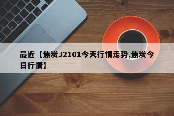 最近【焦炭J2101今天行情走势,焦炭今日行情】