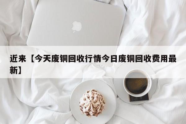 近来【今天废铜回收行情今日废铜回收费用最新】
