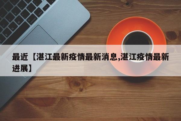 最近【湛江最新疫情最新消息,湛江疫情最新进展】
