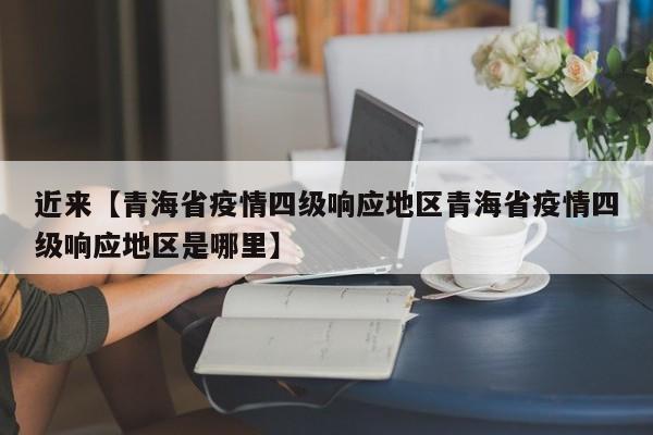 近来【青海省疫情四级响应地区青海省疫情四级响应地区是哪里】