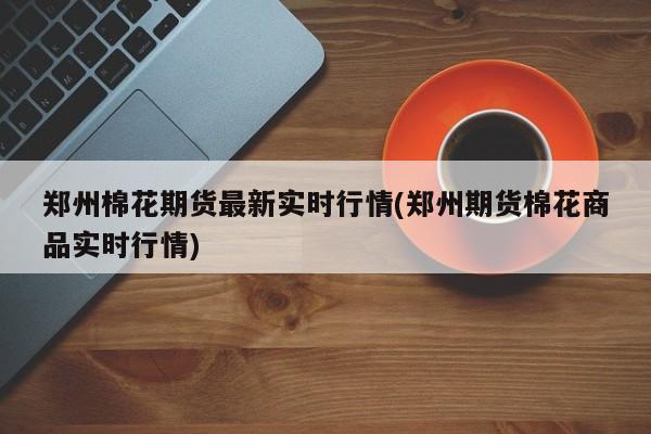 郑州棉花期货最新实时行情(郑州期货棉花商品实时行情)