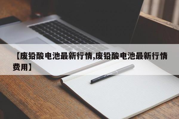 【废铅酸电池最新行情,废铅酸电池最新行情费用】