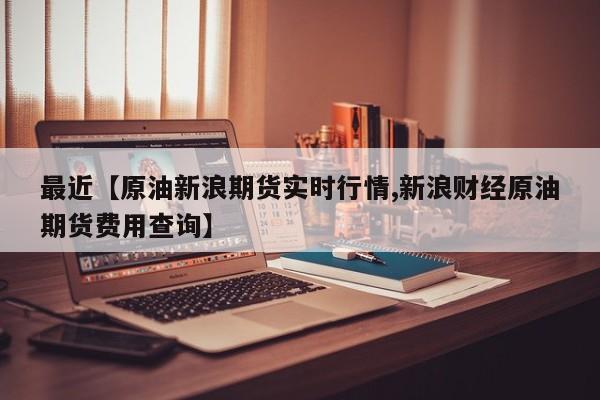 最近【原油新浪期货实时行情,新浪财经原油期货费用查询】