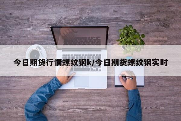 今日期货行情螺纹钢k/今日期货螺纹钢实时