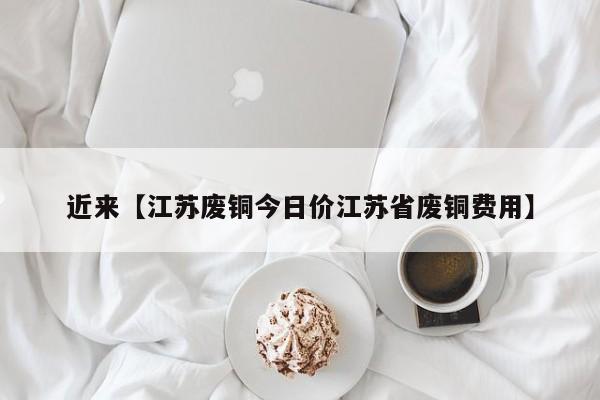 近来【江苏废铜今日价江苏省废铜费用】