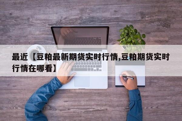 最近【豆粕最新期货实时行情,豆粕期货实时行情在哪看】