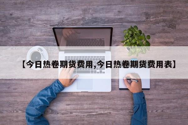 【今日热卷期货费用,今日热卷期货费用表】