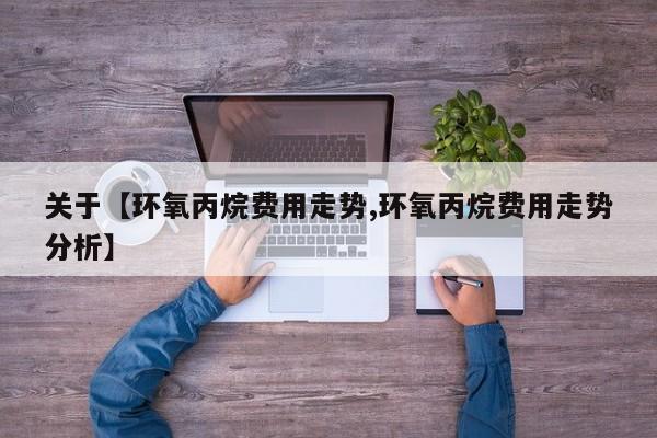 关于【环氧丙烷费用走势,环氧丙烷费用走势分析】