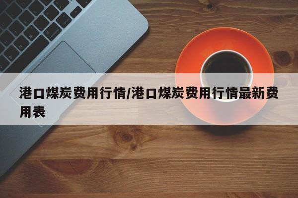 港口煤炭费用行情/港口煤炭费用行情最新费用表