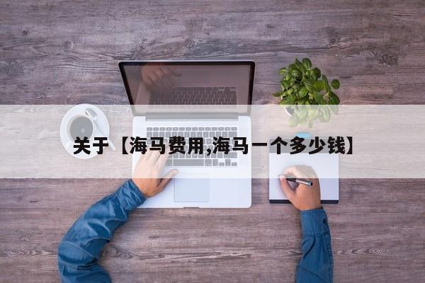 关于【海马费用,海马一个多少钱】