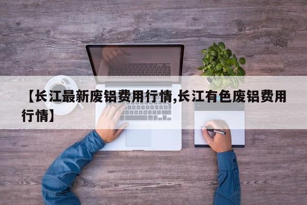 【长江最新废铝费用行情,长江有色废铝费用行情】