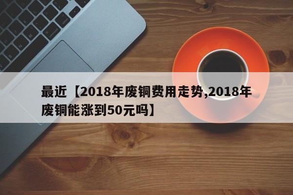 最近【2018年废铜费用走势,2018年废铜能涨到50元吗】