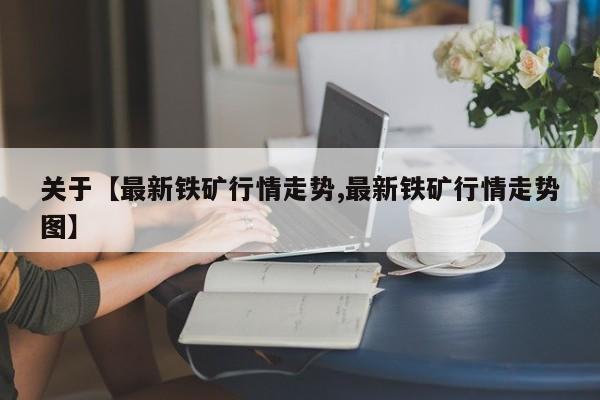 关于【最新铁矿行情走势,最新铁矿行情走势图】