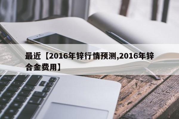 最近【2016年锌行情预测,2016年锌合金费用】