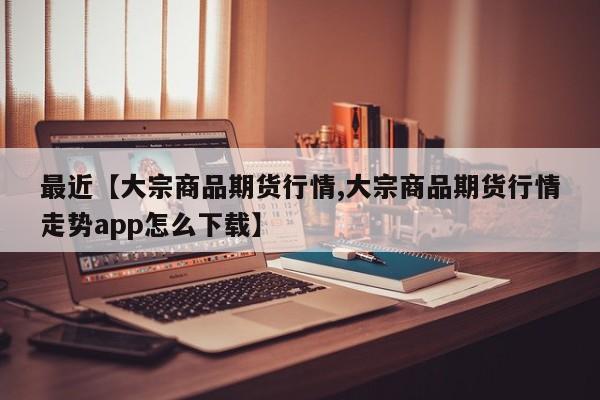 最近【大宗商品期货行情,大宗商品期货行情走势app怎么下载】