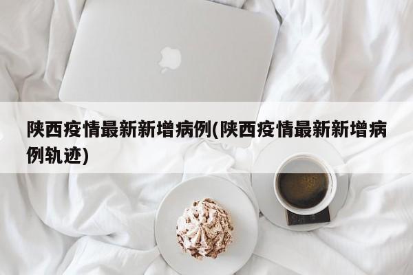 陕西疫情最新新增病例(陕西疫情最新新增病例轨迹)