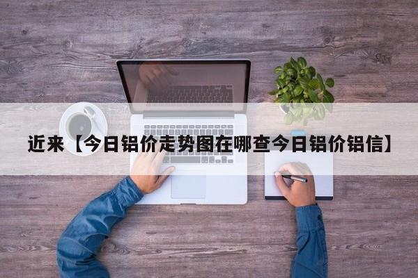 近来【今日铝价走势图在哪查今日铝价铝信】