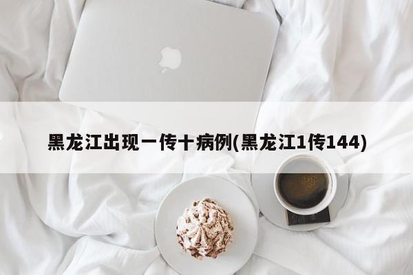 黑龙江出现一传十病例(黑龙江1传144)