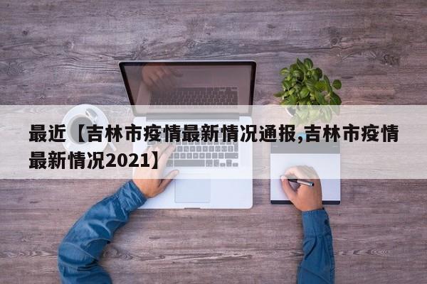 最近【吉林市疫情最新情况通报,吉林市疫情最新情况2021】