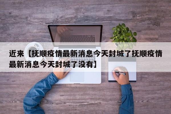 近来【抚顺疫情最新消息今天封城了抚顺疫情最新消息今天封城了没有】