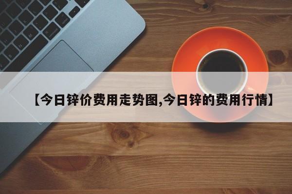 【今日锌价费用走势图,今日锌的费用行情】