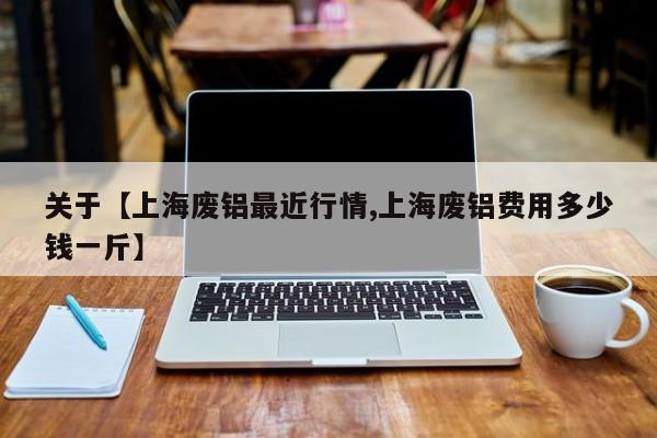 关于【上海废铝最近行情,上海废铝费用多少钱一斤】