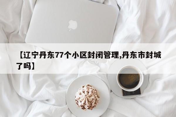 【辽宁丹东77个小区封闭管理,丹东市封城了吗】