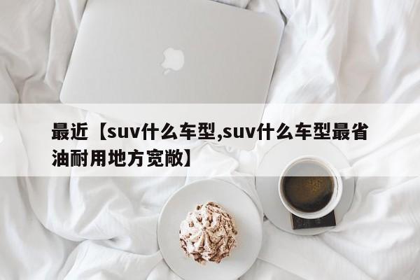 最近【suv什么车型,suv什么车型最省油耐用地方宽敞】