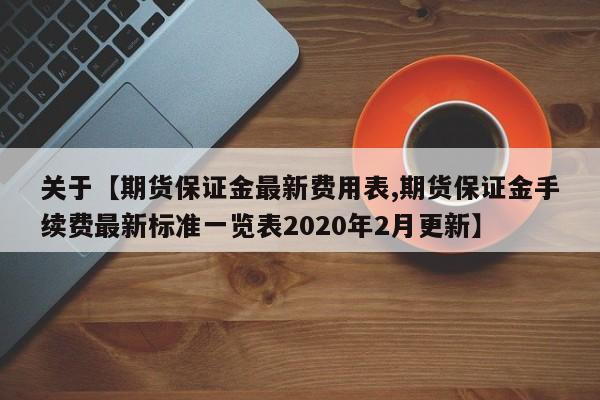 关于【期货保证金最新费用表,期货保证金手续费最新标准一览表2020年2月更新】