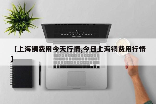 【上海铜费用今天行情,今日上海铜费用行情】