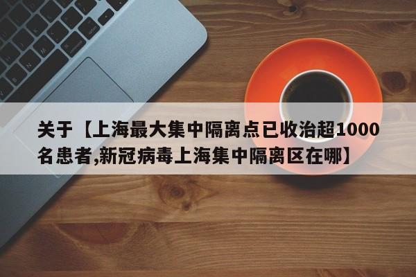 关于【上海最大集中隔离点已收治超1000名患者,新冠病毒上海集中隔离区在哪】