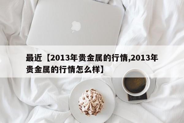 最近【2013年贵金属的行情,2013年贵金属的行情怎么样】