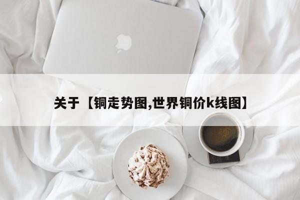 关于【铜走势图,世界铜价k线图】