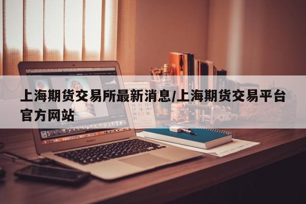 上海期货交易所最新消息/上海期货交易平台官方网站