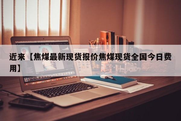 近来【焦煤最新现货报价焦煤现货全国今日费用】