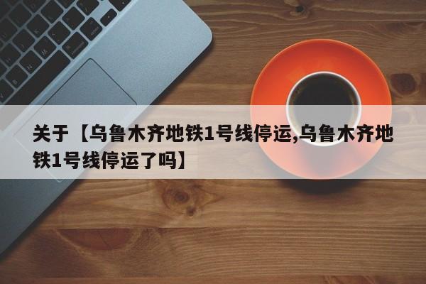 关于【乌鲁木齐地铁1号线停运,乌鲁木齐地铁1号线停运了吗】