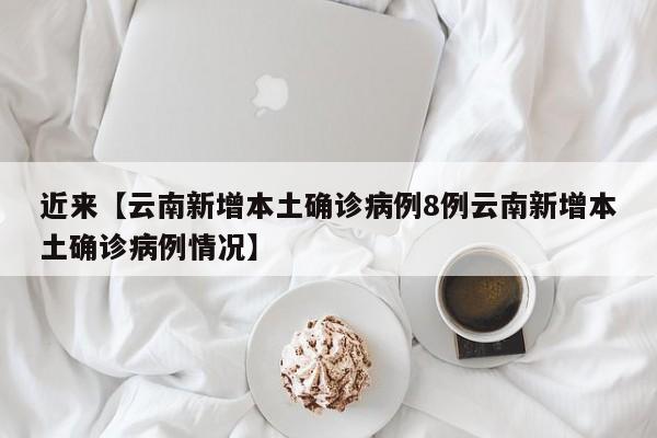 近来【云南新增本土确诊病例8例云南新增本土确诊病例情况】