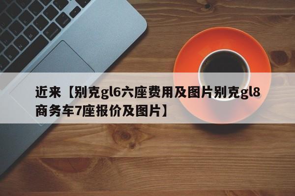 近来【别克gl6六座费用及图片别克gl8商务车7座报价及图片】