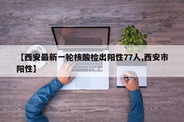 【西安最新一轮核酸检出阳性77人,西安市阳性】