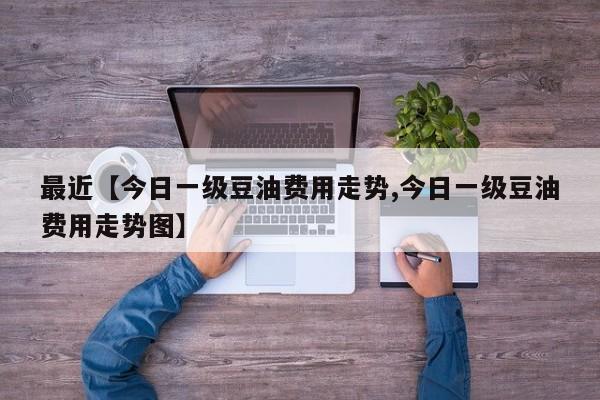 最近【今日一级豆油费用走势,今日一级豆油费用走势图】