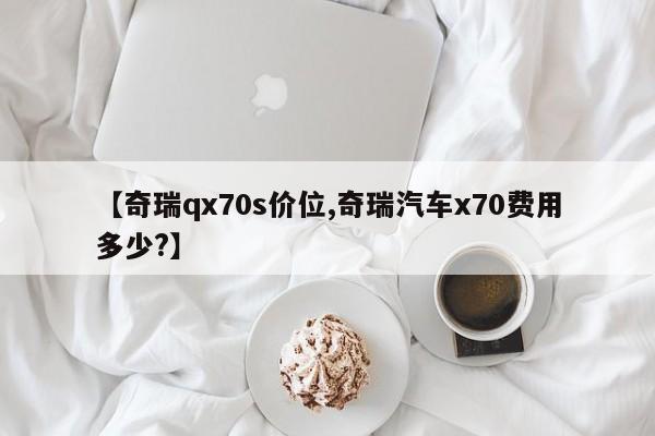 【奇瑞qx70s价位,奇瑞汽车x70费用多少?】
