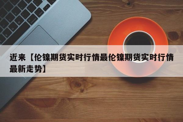 近来【伦镍期货实时行情最伦镍期货实时行情最新走势】