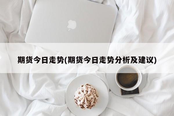 期货今日走势(期货今日走势分析及建议)