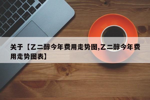 关于【乙二醇今年费用走势图,乙二醇今年费用走势图表】