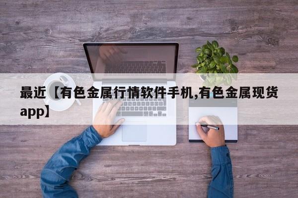 最近【有色金属行情软件手机,有色金属现货app】